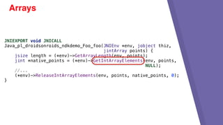 Arrays
JNIEXPORT void JNICALL
Java_pl_droidsonroids_ndkdemo_Foo_foo(JNIEnv *env, jobject thiz,
jintArray points) {
jsize length = (*env)->GetArrayLength(env, points);
jint *native_points = (*env)->GetIntArrayElements(env, points,
NULL);
//...
(*env)->ReleaseIntArrayElements(env, points, native_points, 0);
}
 