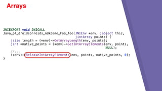 Arrays
JNIEXPORT void JNICALL
Java_pl_droidsonroids_ndkdemo_Foo_foo(JNIEnv *env, jobject thiz,
jintArray points) {
jsize length = (*env)->GetArrayLength(env, points);
jint *native_points = (*env)->GetIntArrayElements(env, points,
NULL);
//...
(*env)->ReleaseIntArrayElements(env, points, native_points, 0);
}
 