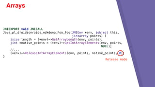 Arrays
JNIEXPORT void JNICALL
Java_pl_droidsonroids_ndkdemo_Foo_foo(JNIEnv *env, jobject thiz,
jintArray points) {
jsize length = (*env)->GetArrayLength(env, points);
jint *native_points = (*env)->GetIntArrayElements(env, points,
NULL);
//...
(*env)->ReleaseIntArrayElements(env, points, native_points, 0);
}
Release mode
 