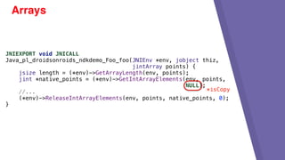 Arrays
JNIEXPORT void JNICALL
Java_pl_droidsonroids_ndkdemo_Foo_foo(JNIEnv *env, jobject thiz,
jintArray points) {
jsize length = (*env)->GetArrayLength(env, points);
jint *native_points = (*env)->GetIntArrayElements(env, points,
NULL);
//...
(*env)->ReleaseIntArrayElements(env, points, native_points, 0);
}
*isCopy
 