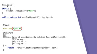 static {
System.loadLibrary("foo");
}
public native int getTextLength(String text);
#include <jni.h>
JNIEXPORT
jint
JNICALL Java_pl_droidsonroids_ndkdemo_Foo_getTextLength(
JNIEnv *env,
jobject thiz,
jstring text
) {
return (*env)->GetStringUTFLength(env, text);
}
foo.c:
Foo.java:
 