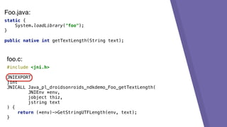 static {
System.loadLibrary("foo");
}
public native int getTextLength(String text);
#include <jni.h>
JNIEXPORT
jint
JNICALL Java_pl_droidsonroids_ndkdemo_Foo_getTextLength(
JNIEnv *env,
jobject thiz,
jstring text
) {
return (*env)->GetStringUTFLength(env, text);
}
foo.c:
Foo.java:
 