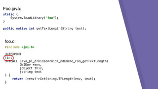 static {
System.loadLibrary("foo");
}
public native int getTextLength(String text);
#include <jni.h>
JNIEXPORT
jint
JNICALL Java_pl_droidsonroids_ndkdemo_Foo_getTextLength(
JNIEnv *env,
jobject thiz,
jstring text
) {
return (*env)->GetStringUTFLength(env, text);
}
foo.c:
Foo.java:
 