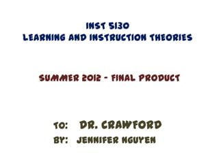 INST 5130
LEARNING AND INSTRUCTION THEORIES



   SUMMER 2012 - FINAL PRODUCT



     To: Dr. CRAWFORD
     By: Jennifer Nguyen
 