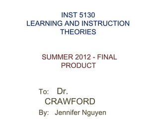 INST 5130
LEARNING AND INSTRUCTION
        THEORIES


   SUMMER 2012 - FINAL
       PRODUCT


  To: Dr.
    CRAWFORD
  By: Jennifer Nguyen
 