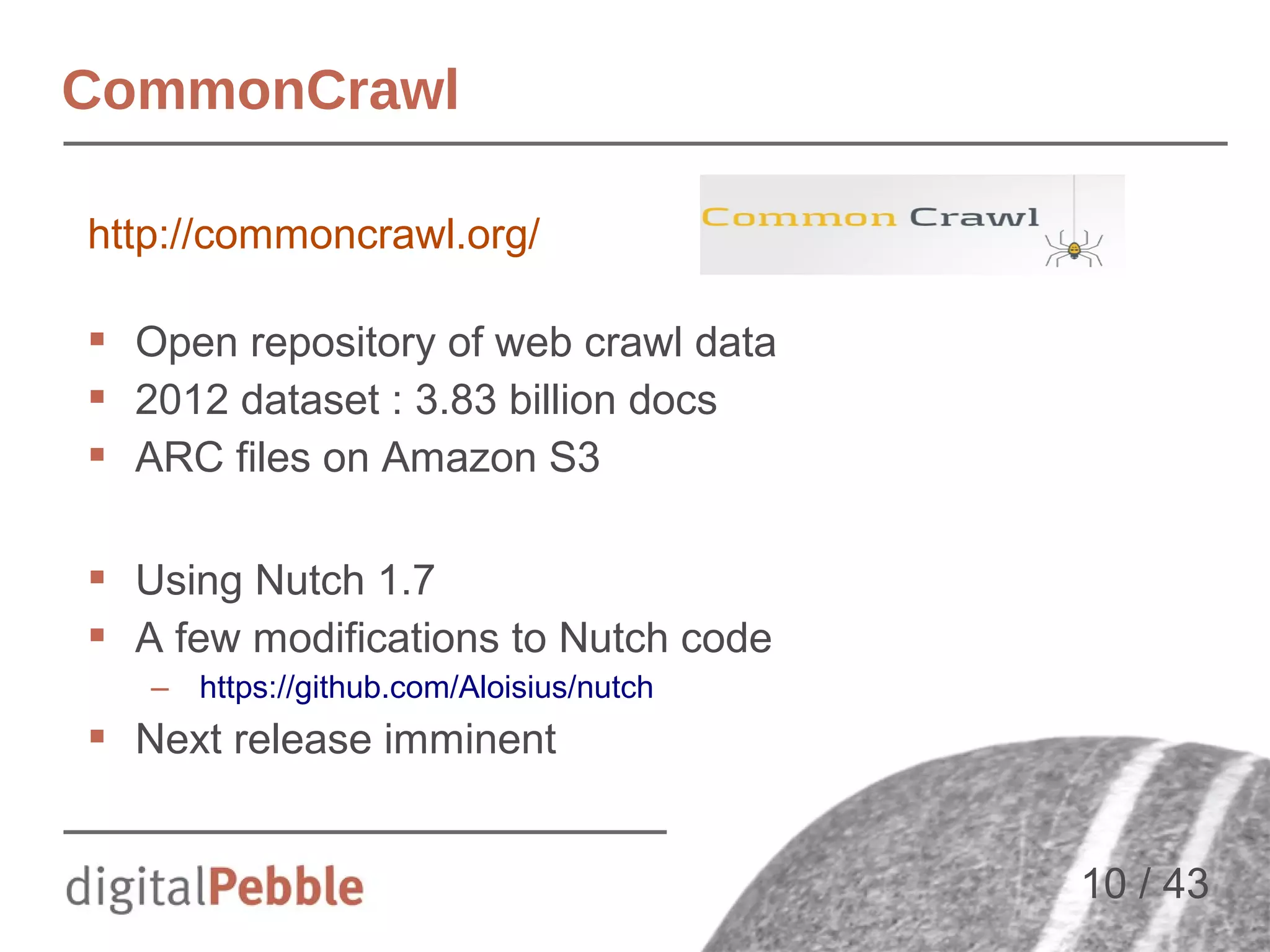 CommonCrawl
http://commoncrawl.org/
 Open repository of web crawl data
 2012 dataset : 3.83 billion docs
 ARC files on Amazon S3
 Using Nutch 1.7
 A few modifications to Nutch code
– https://github.com/Aloisius/nutch

 Next release imminent
10 / 43

 