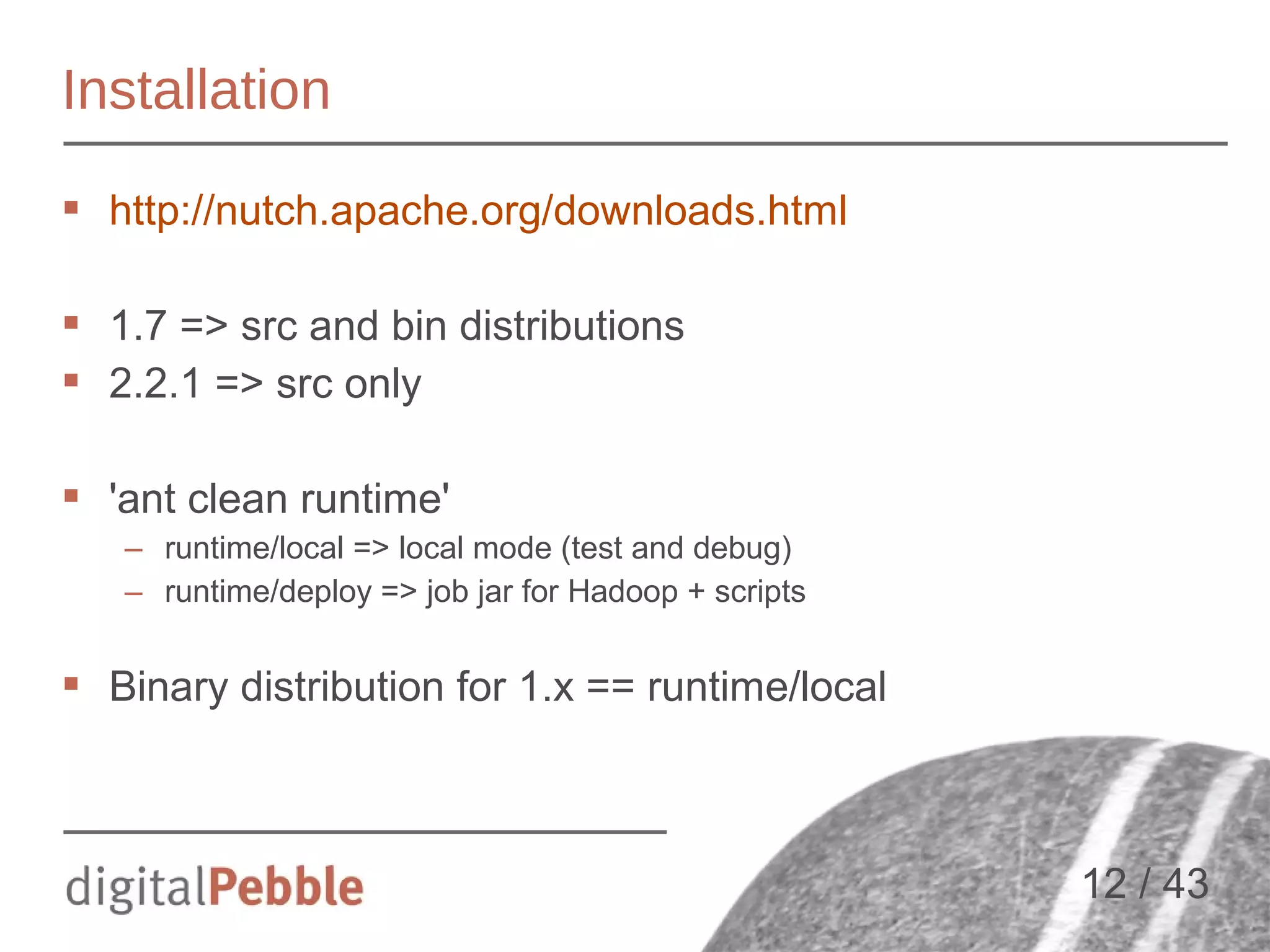 Installation
 http://nutch.apache.org/downloads.html
 1.7 => src and bin distributions
 2.2.1 => src only
 'ant clean runtime'
– runtime/local => local mode (test and debug)
– runtime/deploy => job jar for Hadoop + scripts

 Binary distribution for 1.x == runtime/local

12 / 43

 