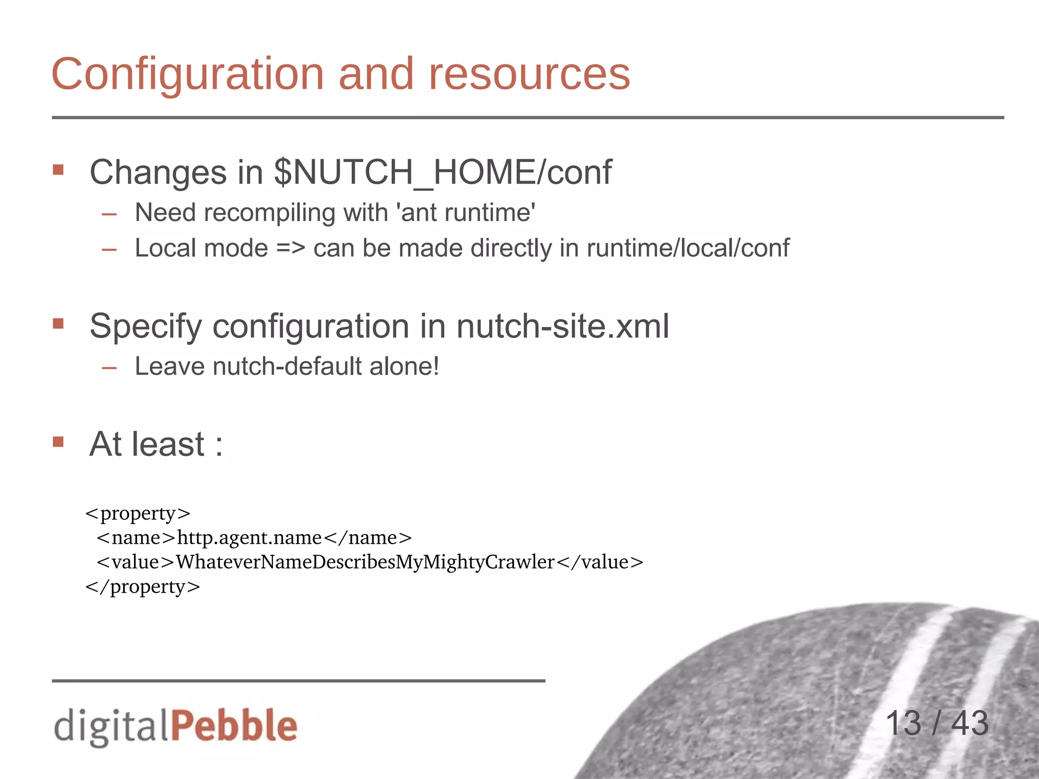 Configuration and resources
 Changes in $NUTCH_HOME/conf
– Need recompiling with 'ant runtime'
– Local mode => can be made directly in runtime/local/conf

 Specify configuration in nutch-site.xml
– Leave nutch-default alone!

 At least :
<property>
  <name>http.agent.name</name>
  <value>WhateverNameDescribesMyMightyCrawler</value>
</property>

13 / 43

 