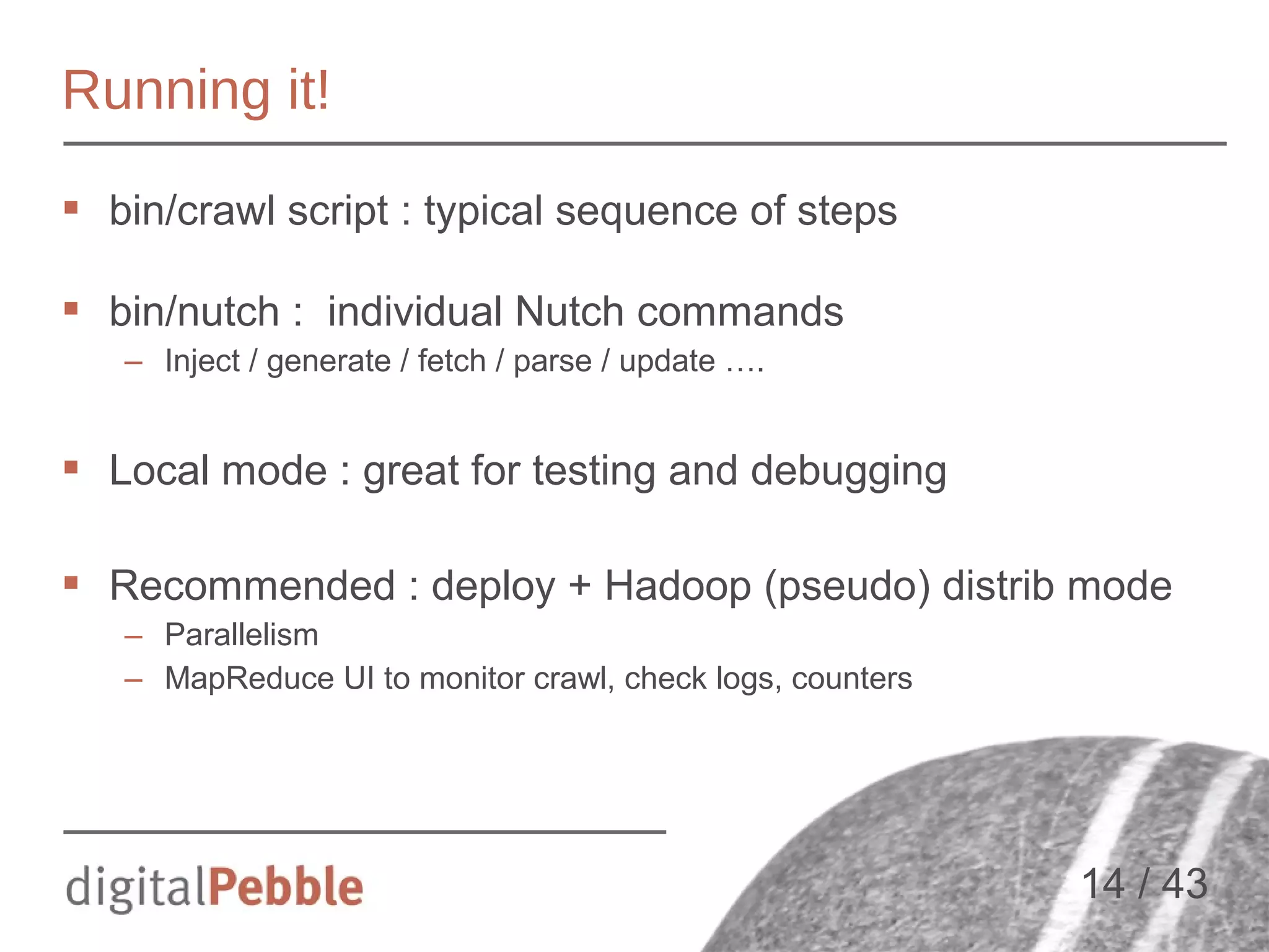 Running it!
 bin/crawl script : typical sequence of steps
 bin/nutch : individual Nutch commands
– Inject / generate / fetch / parse / update ….

 Local mode : great for testing and debugging
 Recommended : deploy + Hadoop (pseudo) distrib mode
– Parallelism
– MapReduce UI to monitor crawl, check logs, counters

14 / 43

 