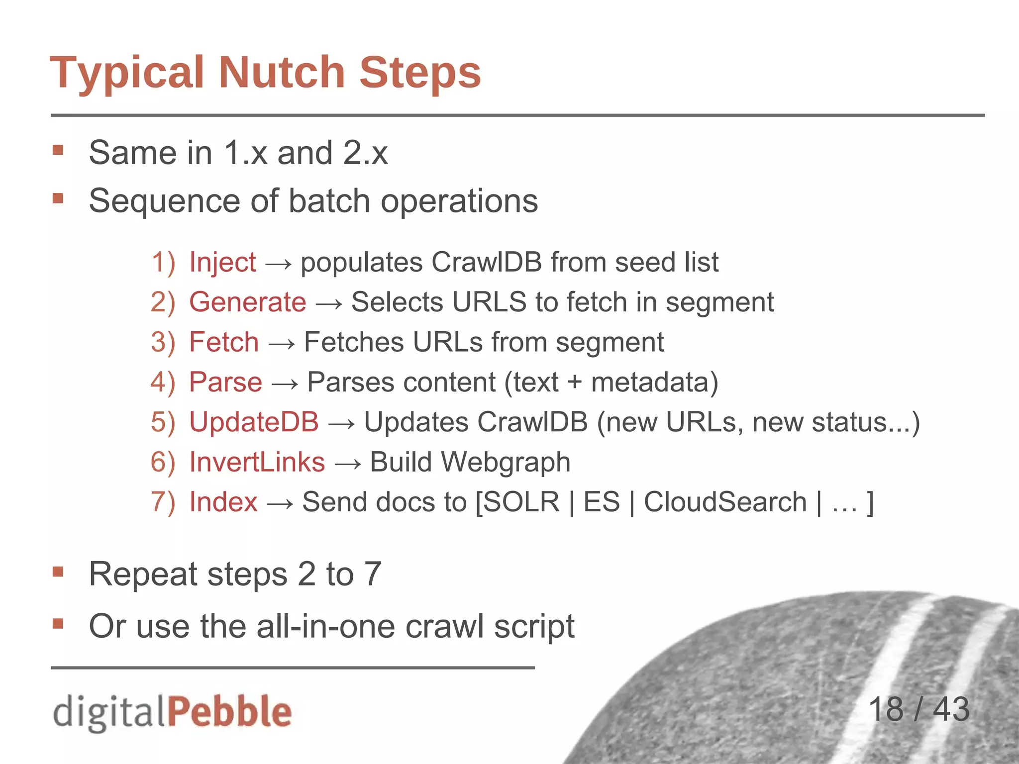 Typical Nutch Steps
 Same in 1.x and 2.x
 Sequence of batch operations
1)
2)
3)
4)
5)
6)
7)

Inject → populates CrawlDB from seed list
Generate → Selects URLS to fetch in segment
Fetch → Fetches URLs from segment
Parse → Parses content (text + metadata)
UpdateDB → Updates CrawlDB (new URLs, new status...)
InvertLinks → Build Webgraph
Index → Send docs to [SOLR | ES | CloudSearch | … ]

 Repeat steps 2 to 7
 Or use the all-in-one crawl script
18 / 43

 