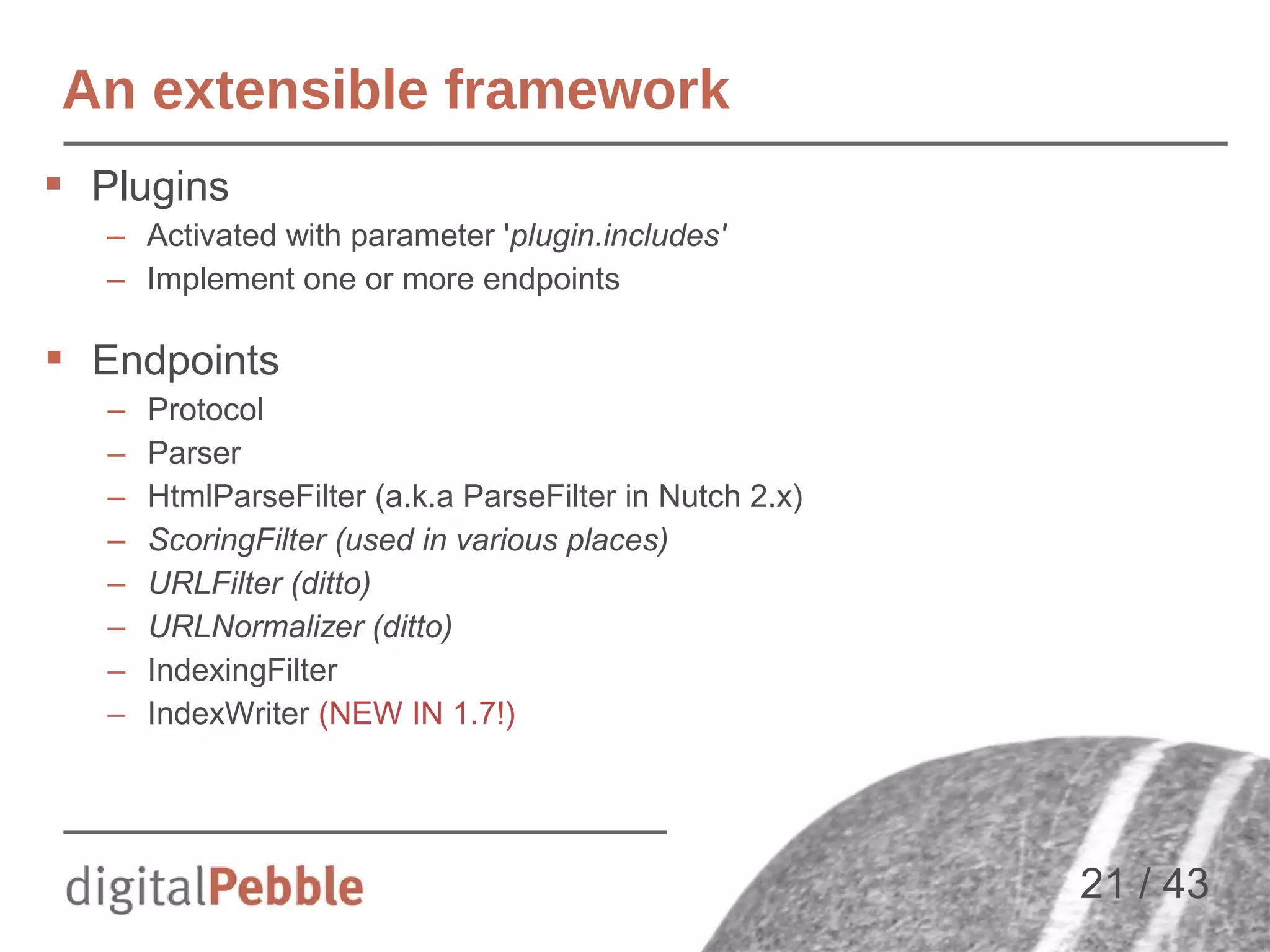 An extensible framework
 Plugins
– Activated with parameter 'plugin.includes'
– Implement one or more endpoints

 Endpoints
–
–
–
–
–
–
–
–

Protocol
Parser
HtmlParseFilter (a.k.a ParseFilter in Nutch 2.x)
ScoringFilter (used in various places)
URLFilter (ditto)
URLNormalizer (ditto)
IndexingFilter
IndexWriter (NEW IN 1.7!)

21 / 43

 