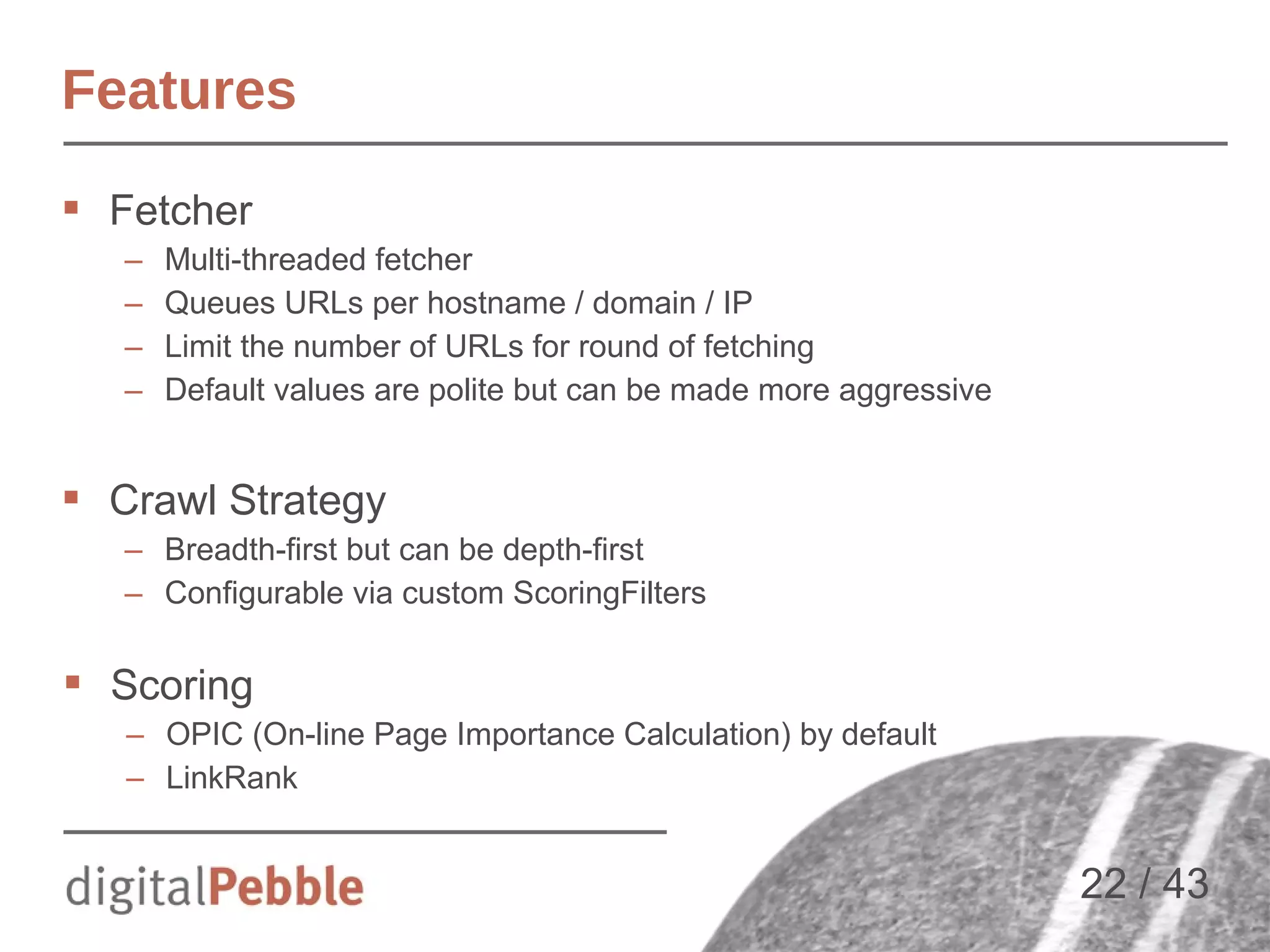 Features
 Fetcher
–
–
–
–

Multi-threaded fetcher
Queues URLs per hostname / domain / IP
Limit the number of URLs for round of fetching
Default values are polite but can be made more aggressive

 Crawl Strategy
– Breadth-first but can be depth-first
– Configurable via custom ScoringFilters

 Scoring
– OPIC (On-line Page Importance Calculation) by default
– LinkRank

22 / 43

 