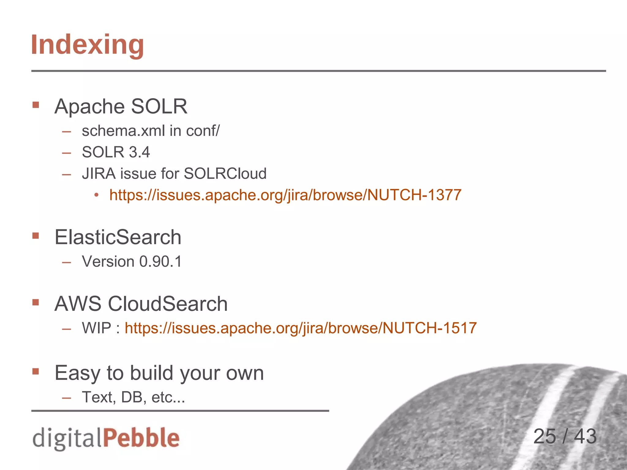 Indexing
 Apache SOLR
– schema.xml in conf/
– SOLR 3.4
– JIRA issue for SOLRCloud
• https://issues.apache.org/jira/browse/NUTCH-1377

 ElasticSearch
– Version 0.90.1

 AWS CloudSearch
– WIP : https://issues.apache.org/jira/browse/NUTCH-1517

 Easy to build your own
– Text, DB, etc...

25 / 43

 