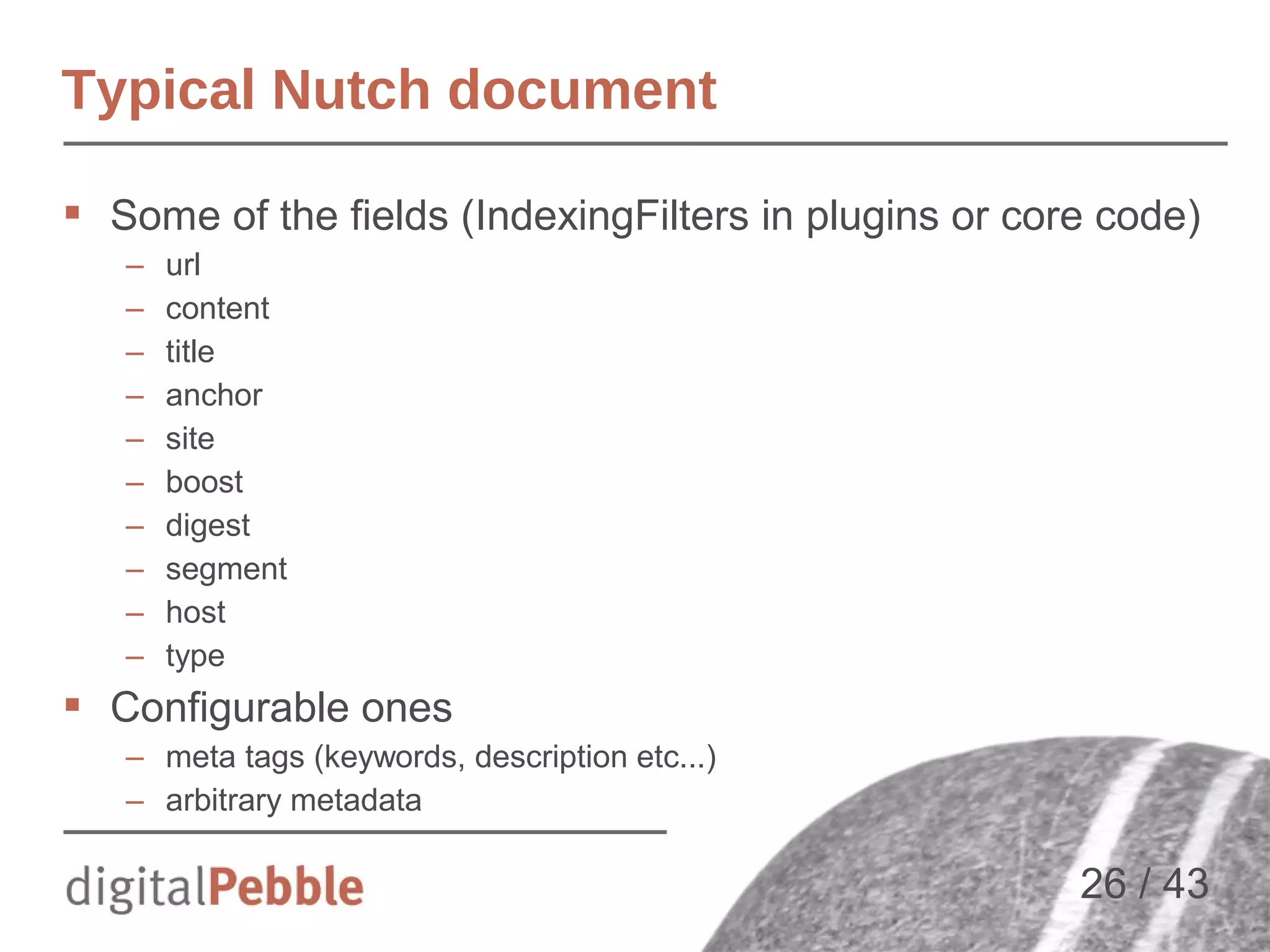 Typical Nutch document
 Some of the fields (IndexingFilters in plugins or core code)
–
–
–
–
–
–
–
–
–
–

url
content
title
anchor
site
boost
digest
segment
host
type

 Configurable ones
– meta tags (keywords, description etc...)
– arbitrary metadata

26 / 43

 