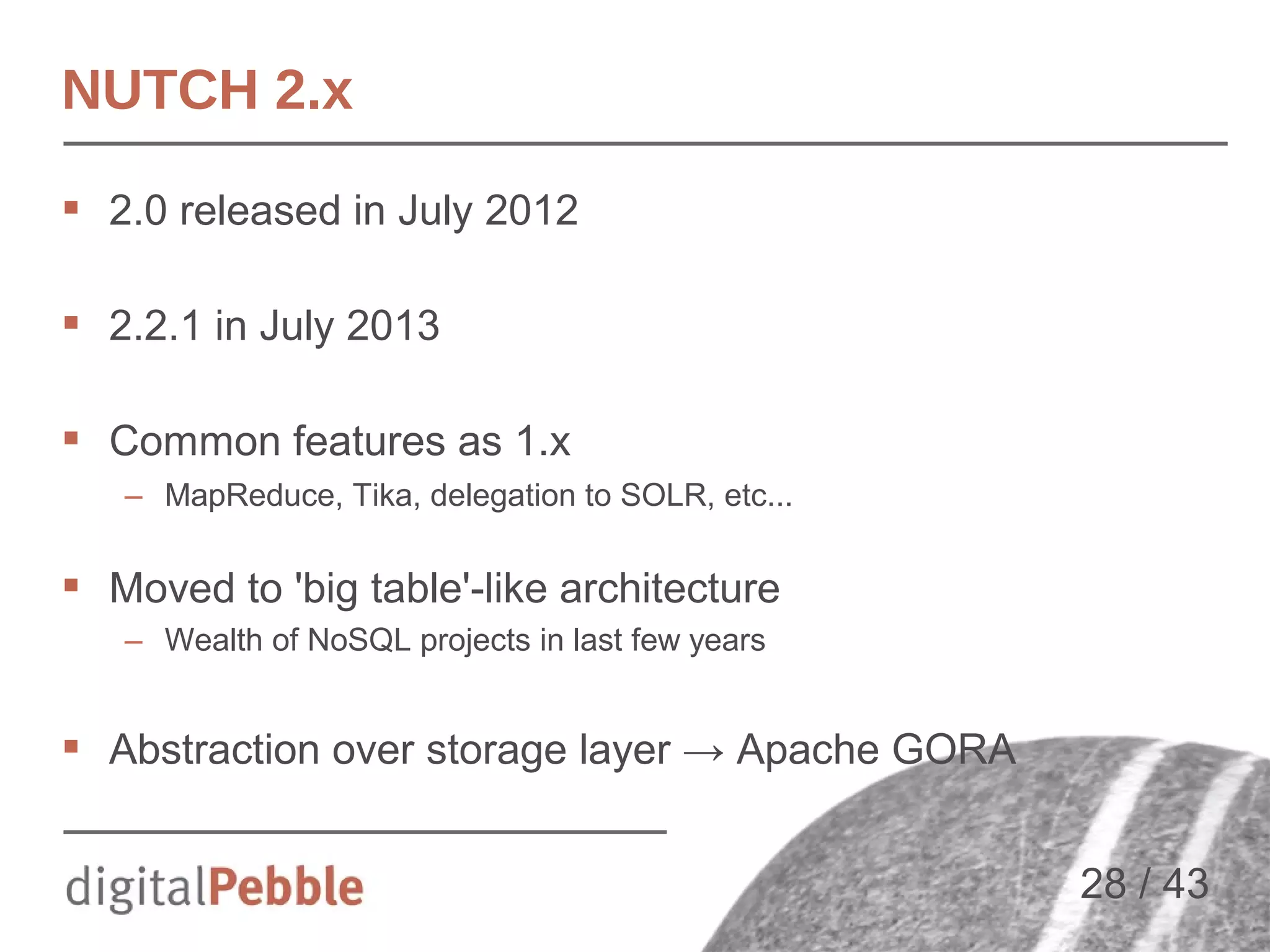 NUTCH 2.x
 2.0 released in July 2012
 2.2.1 in July 2013
 Common features as 1.x
– MapReduce, Tika, delegation to SOLR, etc...

 Moved to 'big table'-like architecture
– Wealth of NoSQL projects in last few years

 Abstraction over storage layer → Apache GORA
28 / 43

 