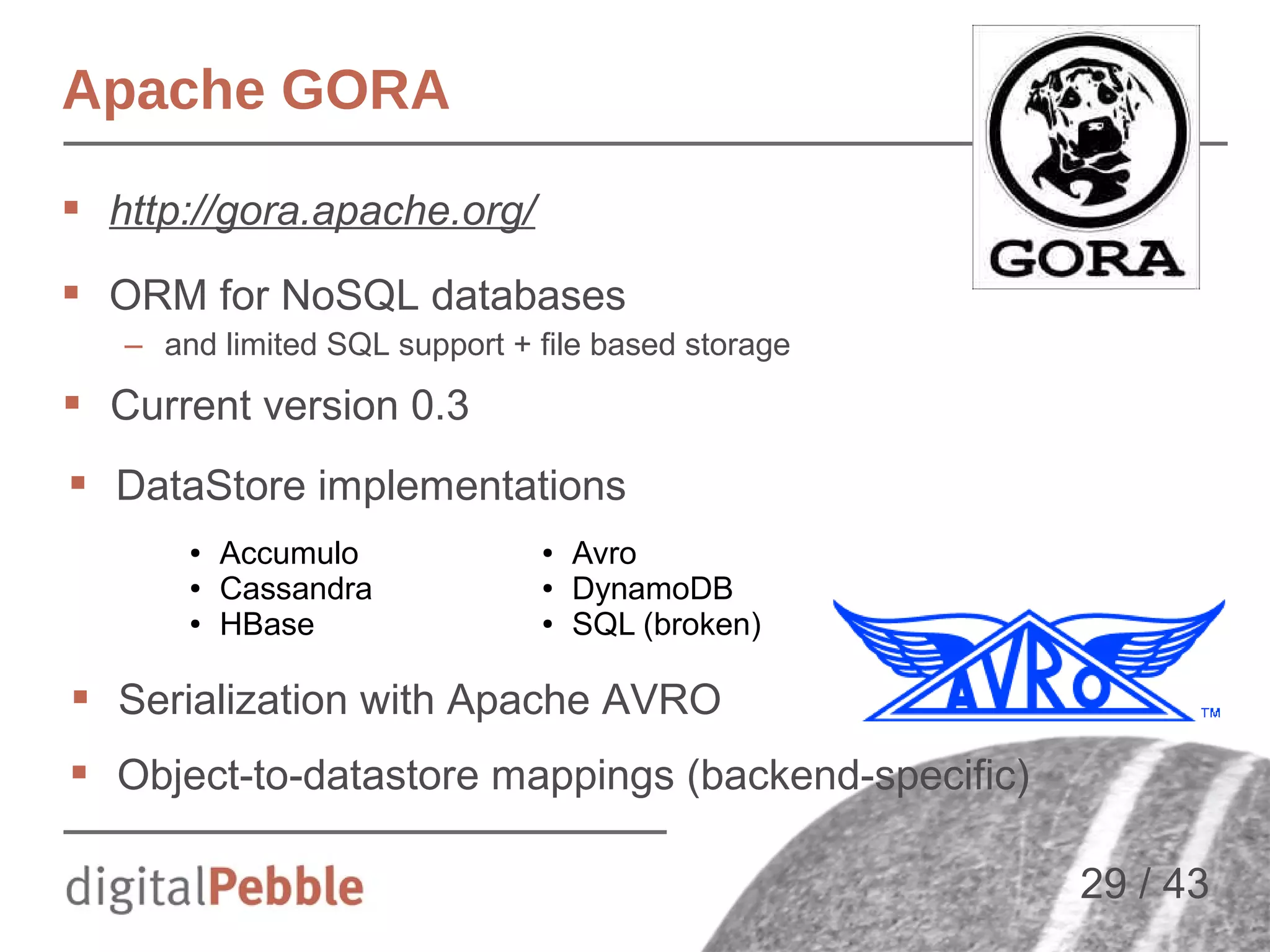 Apache GORA
 http://gora.apache.org/
 ORM for NoSQL databases
– and limited SQL support + file based storage

 Current version 0.3
 DataStore implementations
●
●
●

Accumulo
Cassandra
HBase

●
●
●

Avro
DynamoDB
SQL (broken)

 Serialization with Apache AVRO
 Object-to-datastore mappings (backend-specific)
29 / 43

 