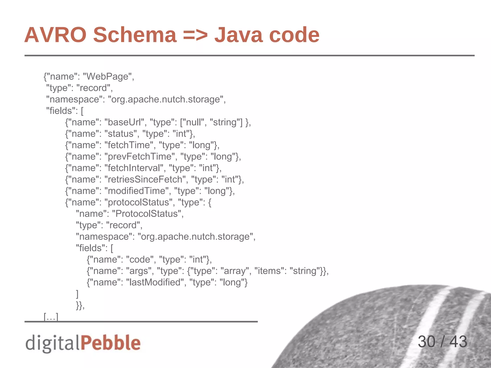 AVRO Schema => Java code
{"name": "WebPage",
"type": "record",
"namespace": "org.apache.nutch.storage",
"fields": [
{"name": "baseUrl", "type": ["null", "string"] },
{"name": "status", "type": "int"},
{"name": "fetchTime", "type": "long"},
{"name": "prevFetchTime", "type": "long"},
{"name": "fetchInterval", "type": "int"},
{"name": "retriesSinceFetch", "type": "int"},
{"name": "modifiedTime", "type": "long"},
{"name": "protocolStatus", "type": {
"name": "ProtocolStatus",
"type": "record",
"namespace": "org.apache.nutch.storage",
"fields": [
{"name": "code", "type": "int"},
{"name": "args", "type": {"type": "array", "items": "string"}},
{"name": "lastModified", "type": "long"}
]
}},
[…]

30 / 43

 