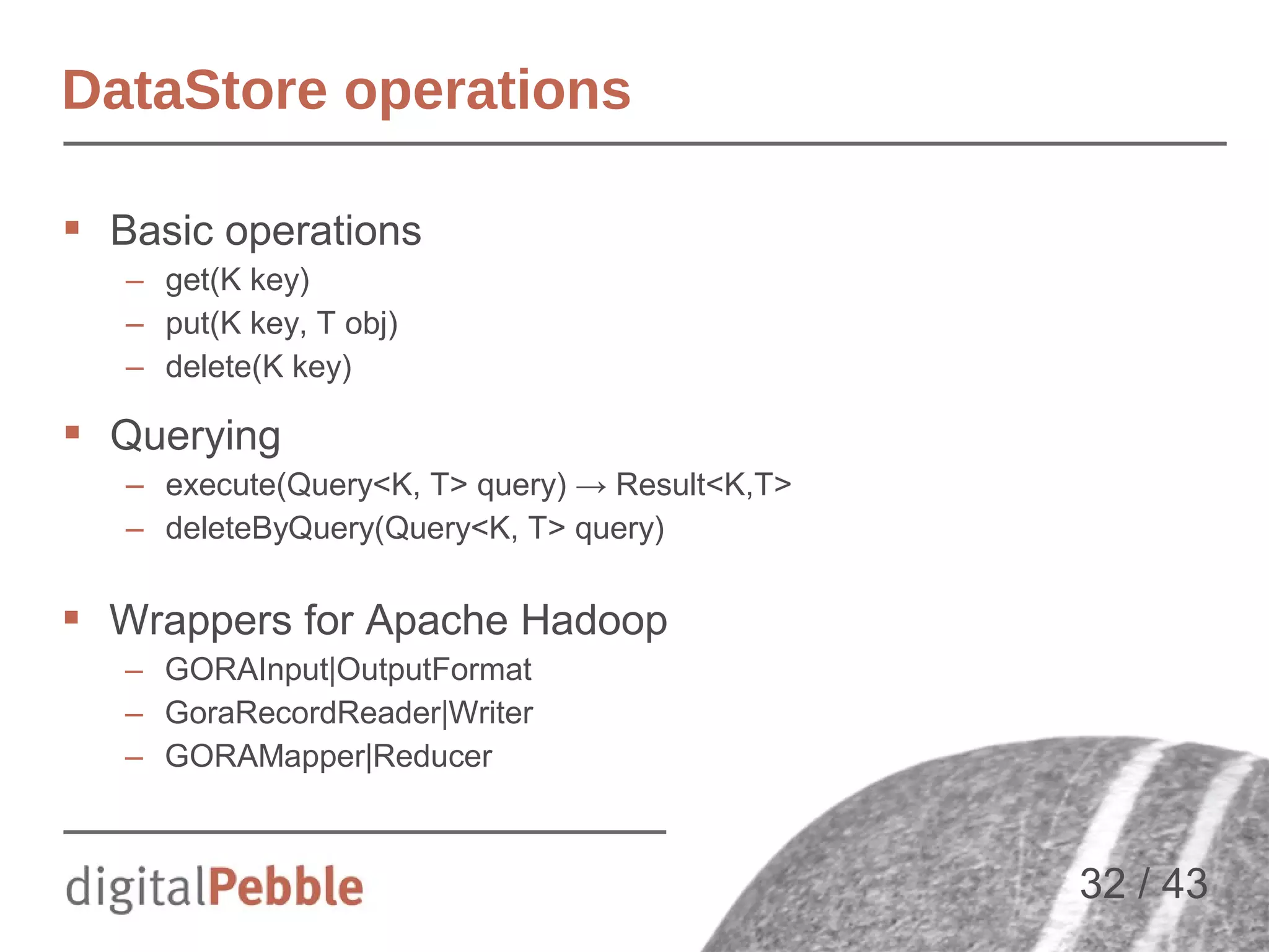 DataStore operations
 Basic operations
– get(K key)
– put(K key, T obj)
– delete(K key)

 Querying
– execute(Query<K, T> query) → Result<K,T>
– deleteByQuery(Query<K, T> query)

 Wrappers for Apache Hadoop
– GORAInput|OutputFormat
– GoraRecordReader|Writer
– GORAMapper|Reducer

32 / 43

 