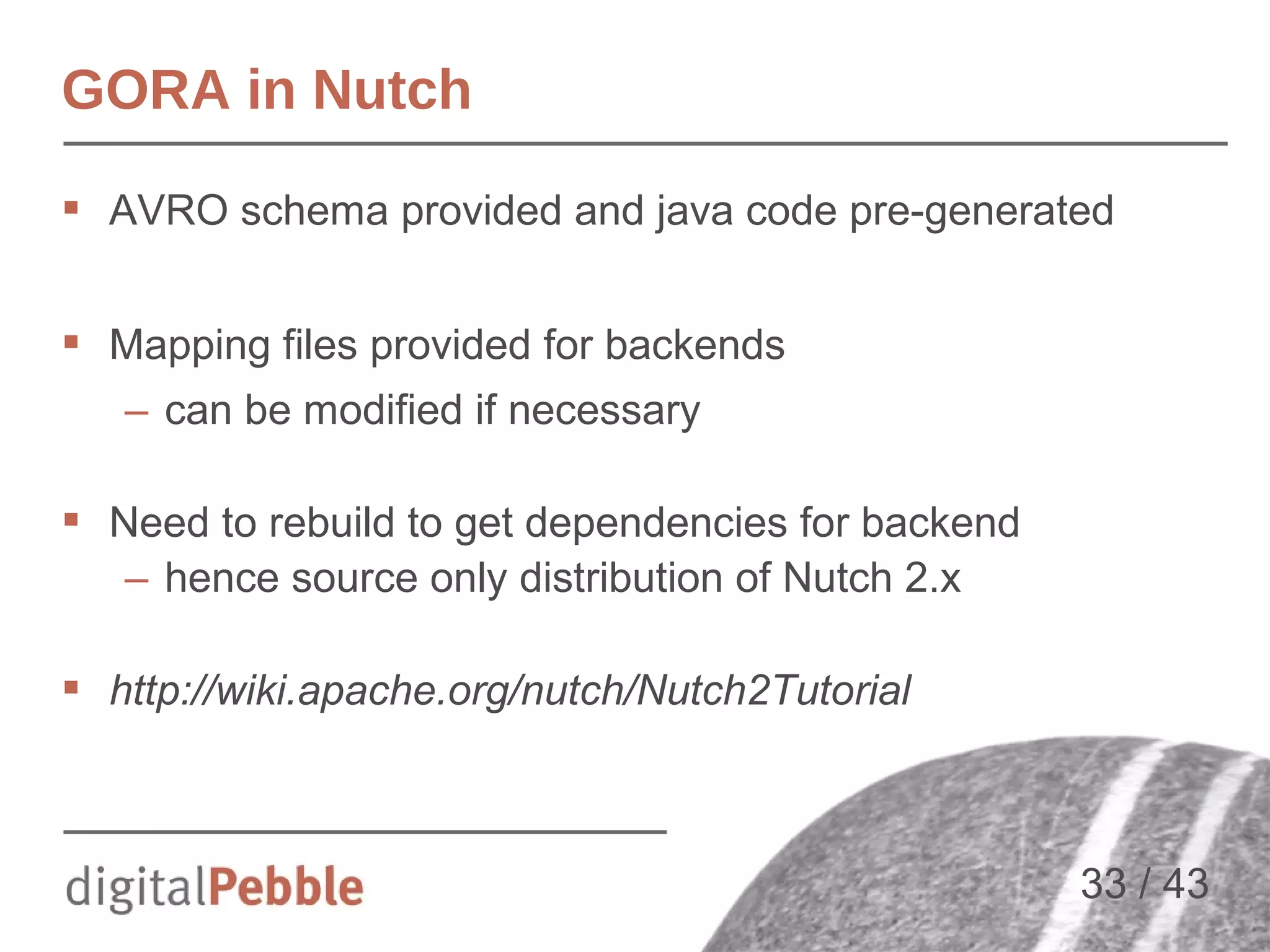GORA in Nutch
 AVRO schema provided and java code pre-generated
 Mapping files provided for backends
– can be modified if necessary
 Need to rebuild to get dependencies for backend
– hence source only distribution of Nutch 2.x
 http://wiki.apache.org/nutch/Nutch2Tutorial

33 / 43

 