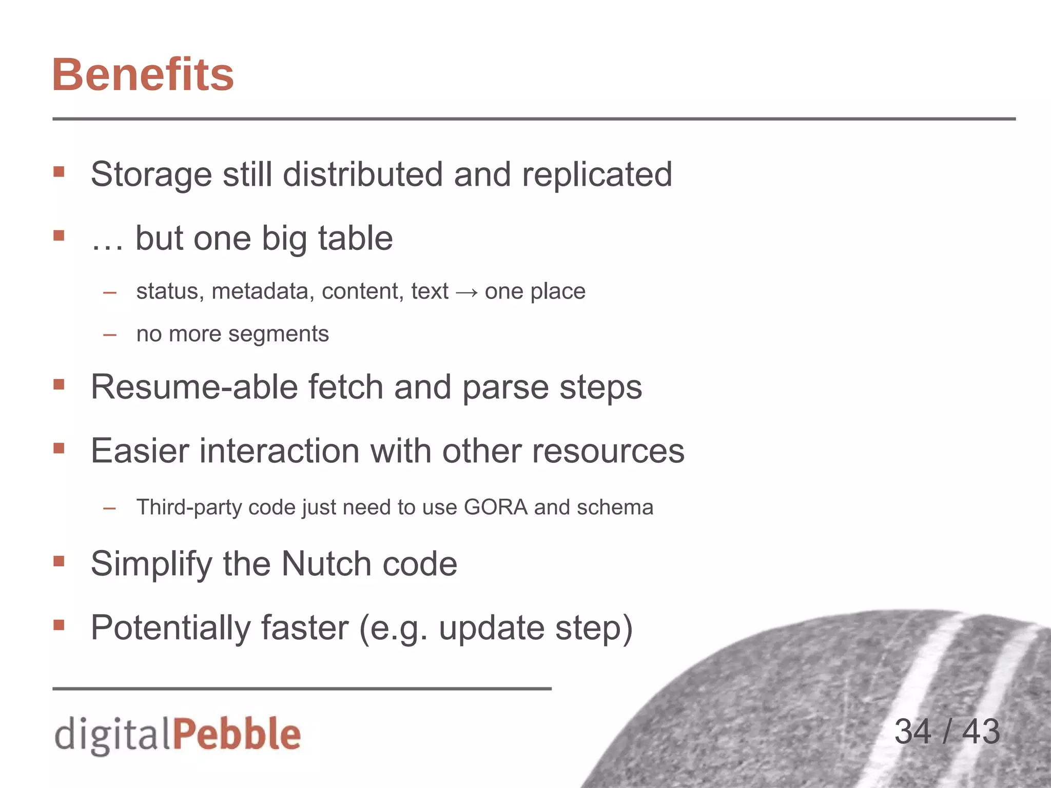 Benefits
 Storage still distributed and replicated
 … but one big table
– status, metadata, content, text → one place
– no more segments

 Resume-able fetch and parse steps
 Easier interaction with other resources
– Third-party code just need to use GORA and schema

 Simplify the Nutch code
 Potentially faster (e.g. update step)
34 / 43

 