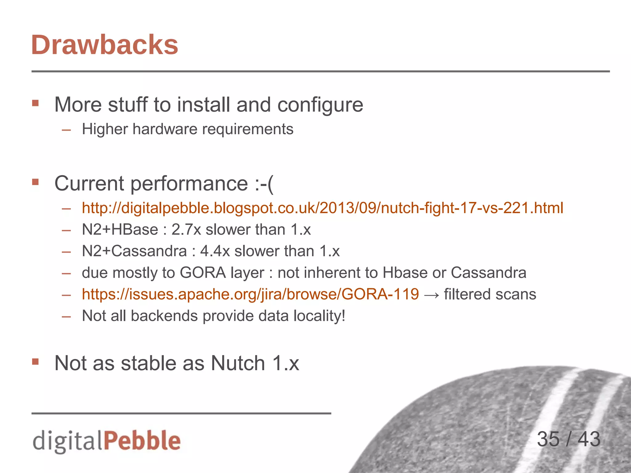 Drawbacks
 More stuff to install and configure
– Higher hardware requirements

 Current performance :-(
–
–
–
–
–
–

http://digitalpebble.blogspot.co.uk/2013/09/nutch-fight-17-vs-221.html
N2+HBase : 2.7x slower than 1.x
N2+Cassandra : 4.4x slower than 1.x
due mostly to GORA layer : not inherent to Hbase or Cassandra
https://issues.apache.org/jira/browse/GORA-119 → filtered scans
Not all backends provide data locality!

 Not as stable as Nutch 1.x

35 / 43

 