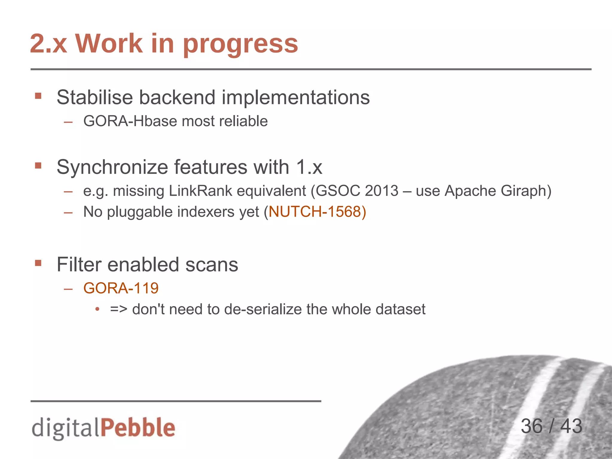 2.x Work in progress
 Stabilise backend implementations
– GORA-Hbase most reliable

 Synchronize features with 1.x
– e.g. missing LinkRank equivalent (GSOC 2013 – use Apache Giraph)
– No pluggable indexers yet (NUTCH-1568)

 Filter enabled scans
– GORA-119
• => don't need to de-serialize the whole dataset

36 / 43

 