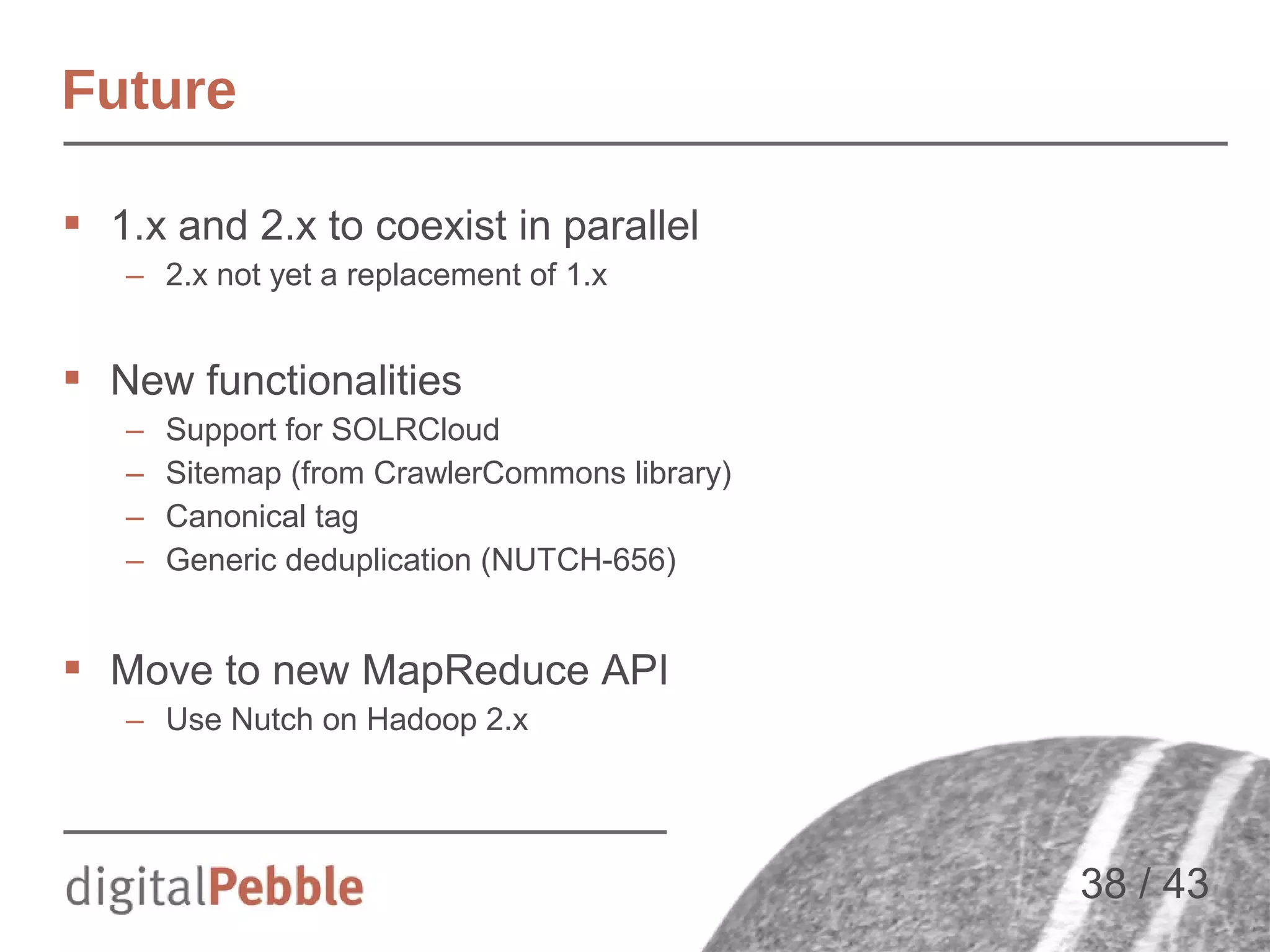 Future
 1.x and 2.x to coexist in parallel
– 2.x not yet a replacement of 1.x

 New functionalities
–
–
–
–

Support for SOLRCloud
Sitemap (from CrawlerCommons library)
Canonical tag
Generic deduplication (NUTCH-656)

 Move to new MapReduce API
– Use Nutch on Hadoop 2.x

38 / 43

 
