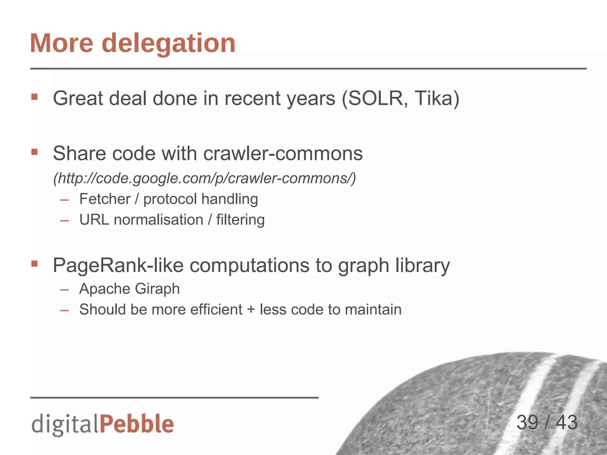 More delegation
 Great deal done in recent years (SOLR, Tika)
 Share code with crawler-commons
(http://code.google.com/p/crawler-commons/)
– Fetcher / protocol handling
– URL normalisation / filtering

 PageRank-like computations to graph library
– Apache Giraph
– Should be more efficient + less code to maintain

39 / 43

 