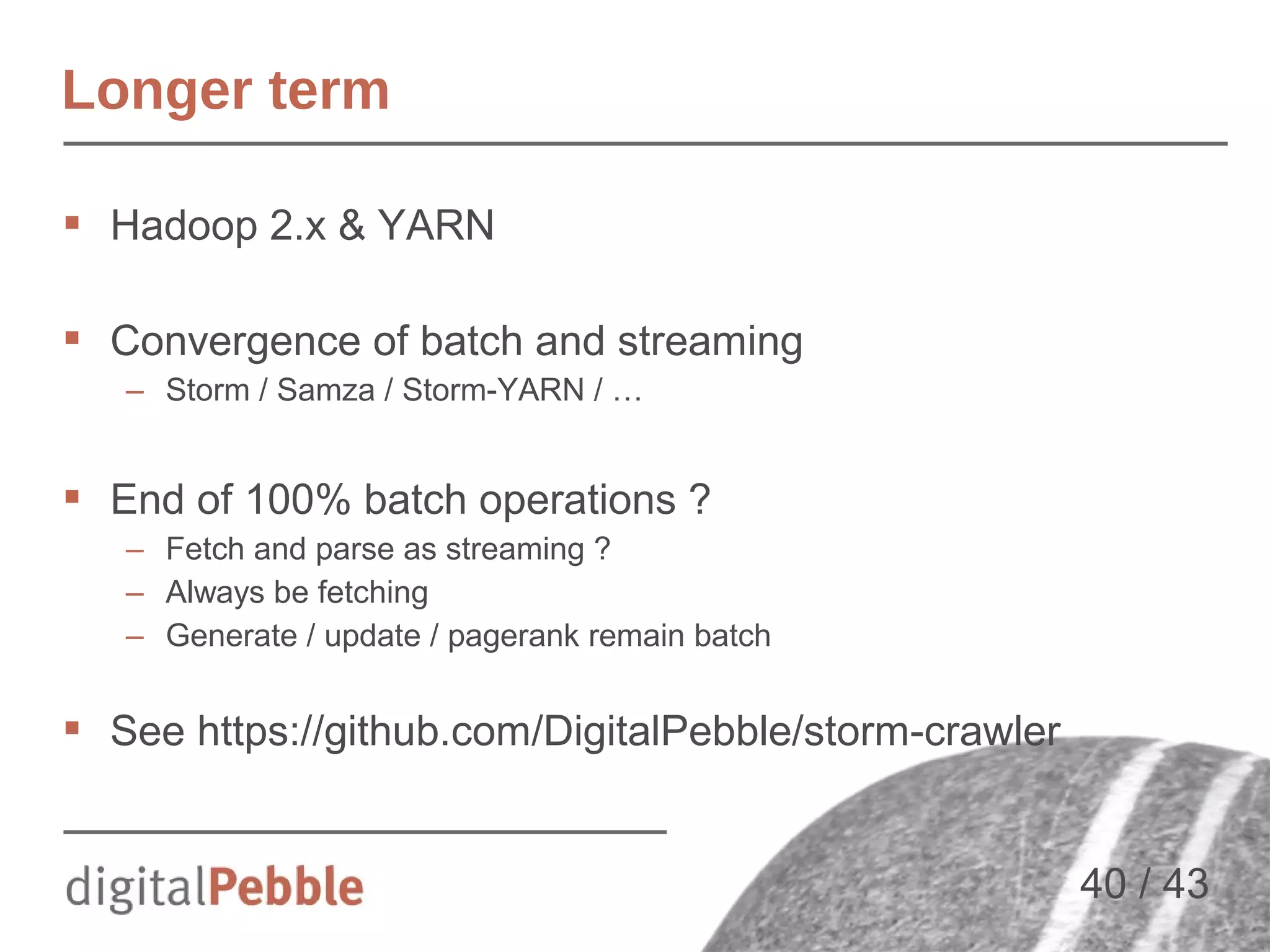 Longer term
 Hadoop 2.x & YARN
 Convergence of batch and streaming
– Storm / Samza / Storm-YARN / …

 End of 100% batch operations ?
– Fetch and parse as streaming ?
– Always be fetching
– Generate / update / pagerank remain batch

 See https://github.com/DigitalPebble/storm-crawler
40 / 43

 