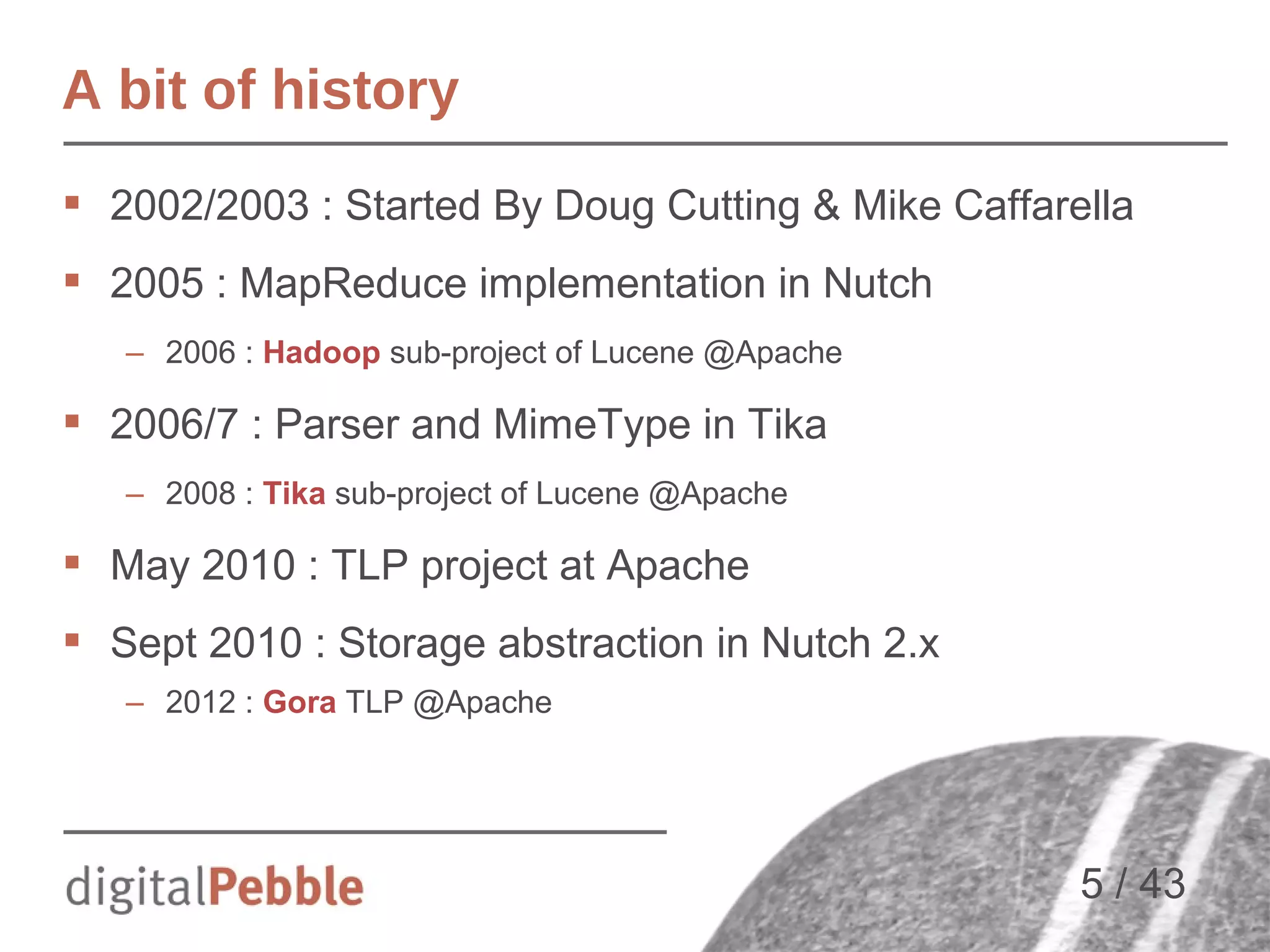 A bit of history
 2002/2003 : Started By Doug Cutting & Mike Caffarella
 2005 : MapReduce implementation in Nutch
– 2006 : Hadoop sub-project of Lucene @Apache

 2006/7 : Parser and MimeType in Tika
– 2008 : Tika sub-project of Lucene @Apache

 May 2010 : TLP project at Apache
 Sept 2010 : Storage abstraction in Nutch 2.x
– 2012 : Gora TLP @Apache

5 / 43

 