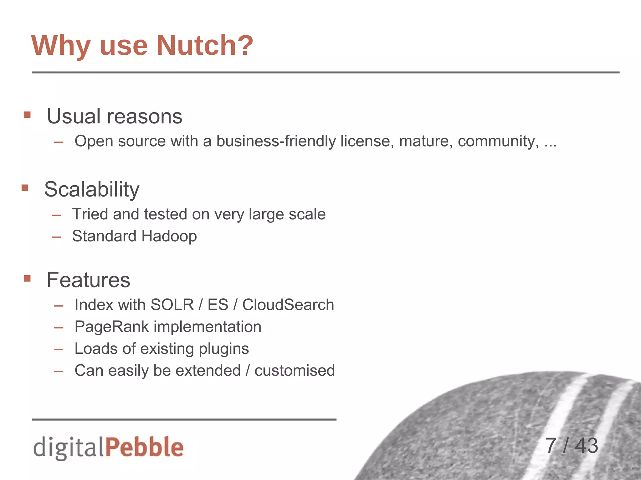 Why use Nutch?
 Usual reasons
– Open source with a business-friendly license, mature, community, ...

 Scalability
– Tried and tested on very large scale
– Standard Hadoop

 Features
–
–
–
–

Index with SOLR / ES / CloudSearch
PageRank implementation
Loads of existing plugins
Can easily be extended / customised

7 / 43

 