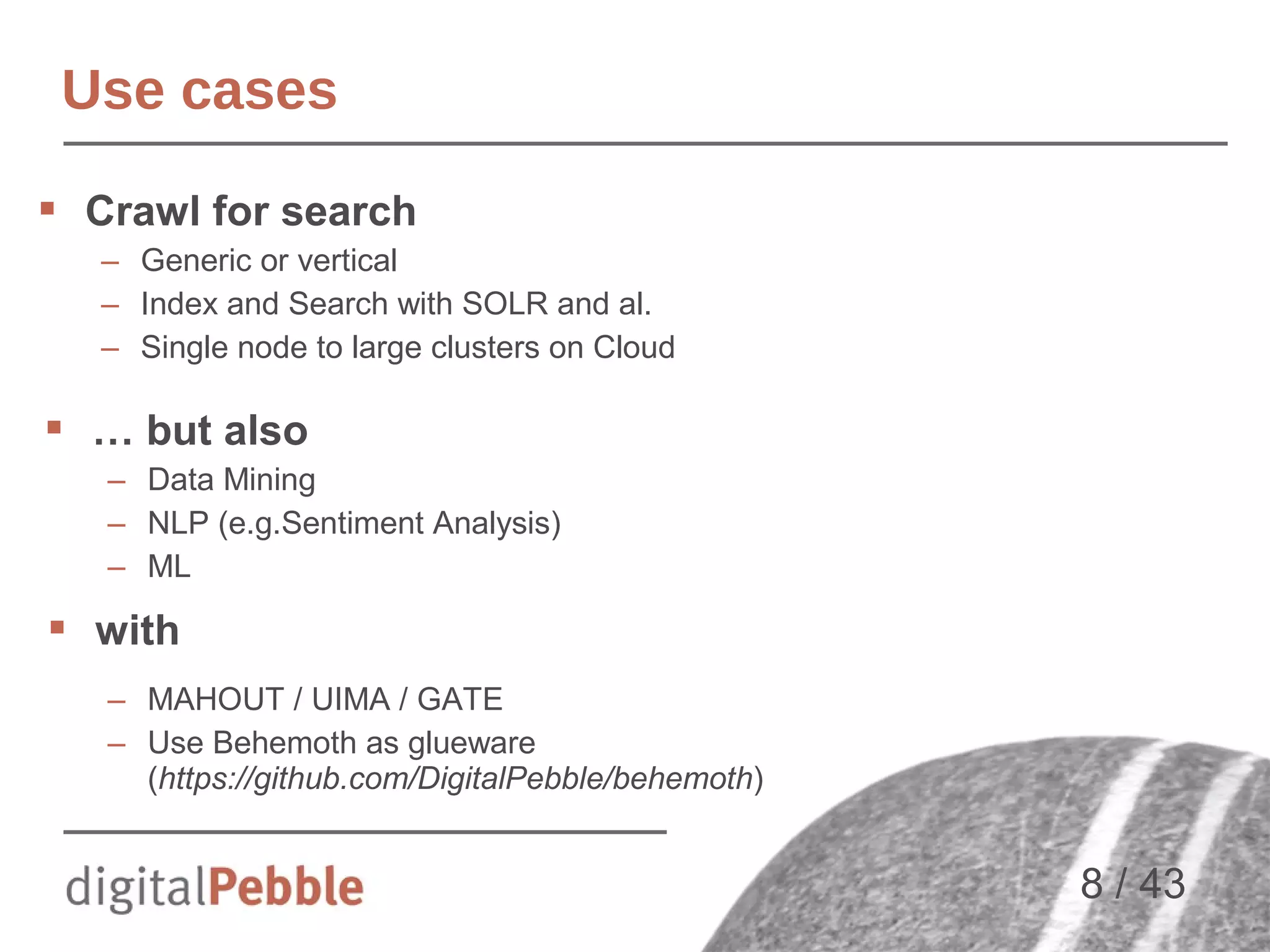 Use cases
 Crawl for search
– Generic or vertical
– Index and Search with SOLR and al.
– Single node to large clusters on Cloud

 … but also
– Data Mining
– NLP (e.g.Sentiment Analysis)
– ML

 with
– MAHOUT / UIMA / GATE
– Use Behemoth as glueware
(https://github.com/DigitalPebble/behemoth)

8 / 43

 