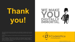 Thank
you!
The contents of this document are proprietary and confidential to Codelattice and may not be
disclosed in whole or in part at any time, to any third party without the prior written consent of
Codelattice .
Certain projects mentioned in the case studies could be implemented along with other agency
partners.
© 2017 Codelattice . All rights reserved. Copyright in the whole and any part of this document
belongs to Codelattice . This work may not be used, sold, transferred, adapted, abridged,
copied or reproduced in whole or in part, in any manner or form, or in any media, without the
prior written consent of Codelattice.
www.codelattice.com
 