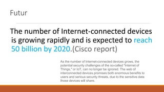 The number of Internet-connected devices
is growing rapidly and is expected to reach
50 billion by 2020.(Cisco report)
As the number of Internet-connected devices grows, the
potential security challenges of the so-called "Internet of
Things," or IoT, can no longer be ignored. The web of
interconnected devices promises both enormous benefits to
users and serious security threats, due to the sensitive data
those devices will share.
Futur
 
