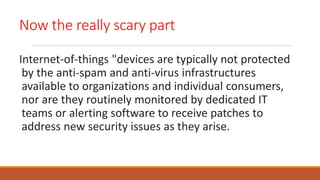 Now the really scary part
Internet-of-things "devices are typically not protected
by the anti-spam and anti-virus infrastructures
available to organizations and individual consumers,
nor are they routinely monitored by dedicated IT
teams or alerting software to receive patches to
address new security issues as they arise.
 