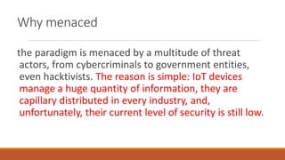 Why menaced
the paradigm is menaced by a multitude of threat
actors, from cybercriminals to government entities,
even hacktivists. The reason is simple: IoT devices
manage a huge quantity of information, they are
capillary distributed in every industry, and,
unfortunately, their current level of security is still low.
 