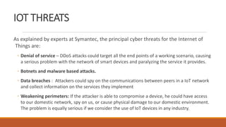 IOT THREATS
As explained by experts at Symantec, the principal cyber threats for the Internet of
Things are:
◦ Denial of service – DDoS attacks could target all the end points of a working scenario, causing
a serious problem with the network of smart devices and paralyzing the service it provides.
◦ Botnets and malware based attacks.
◦ Data breaches : Attackers could spy on the communications between peers in a IoT network
and collect information on the services they implement
◦ Weakening perimeters: If the attacker is able to compromise a device, he could have access
to our domestic network, spy on us, or cause physical damage to our domestic environment.
The problem is equally serious if we consider the use of IoT devices in any industry.
 
