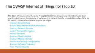 The OWASP Internet of Things (IoT) Top 10
The Open Web Application Security Project (OWASP) has the primary intent to divulge best
practices to improve the security of software. It is natural that the project also analyzed the top
10 security issues related to the popular paradigm.
◦ Insecure Web Interface
◦ Insufficient Authentication/Authorization
◦ Insecure Network Services
◦ Lack of Transport Encryption
◦ Privacy Concerns
◦ Insecure Cloud Interface
◦ Insecure Mobile Interface
◦ Insufficient Security Configurability
◦ Insecure Software/Firmware
◦ Poor Physical Security
 