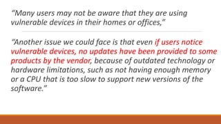 “Many users may not be aware that they are using
vulnerable devices in their homes or offices,”
“Another issue we could face is that even if users notice
vulnerable devices, no updates have been provided to some
products by the vendor, because of outdated technology or
hardware limitations, such as not having enough memory
or a CPU that is too slow to support new versions of the
software.”
 