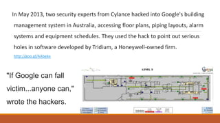 In May 2013, two security experts from Cylance hacked into Google's building
management system in Australia, accessing floor plans, piping layouts, alarm
systems and equipment schedules. They used the hack to point out serious
holes in software developed by Tridium, a Honeywell-owned firm.
http://goo.gl/AAbekx
"If Google can fall
victim...anyone can,"
wrote the hackers.
 