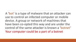 A ‘bot' is a type of malware that an attacker can
use to control an infected computer or mobile
device. A group or network of machines that
have been co-opted this way and are under the
control of the same attacker is known a ‘botnet‘
Your computer could be a part of a botnet
 