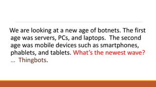 We are looking at a new age of botnets. The first
age was servers, PCs, and laptops. The second
age was mobile devices such as smartphones,
phablets, and tablets. What’s the newest wave?
… Thingbots.
 
