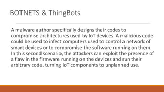 BOTNETS & ThingBots
A malware author specifically designs their codes to
compromise architectures used by IoT devices. A malicious code
could be used to infect computers used to control a network of
smart devices or to compromise the software running on them.
In this second scenario, the attackers can exploit the presence of
a flaw in the firmware running on the devices and run their
arbitrary code, turning IoT components to unplanned use.
 