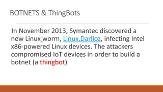BOTNETS & ThingBots
In November 2013, Symantec discovered a
new Linux worm, Linux.Darlloz, infecting Intel
x86-powered Linux devices. The attackers
compromised IoT devices in order to build a
botnet (a thingbot)
 