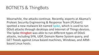 BOTNETS & ThingBots
Meanwhile, the attacks continue. Recently, experts at Akamai’s
Prolexic Security Engineering & Response Team (PLXsert)
spotted a new malware kit named Spike, which is used to run
DDoS attacks through desktops and Internet of Things devices.
The Spike thingbot was able to run different types of DDoS
attacks, including SYN, UDP, Domain Name System query, and
GET floods against Linux based machines, Windows, and ARM-
based Linux hosts.
 