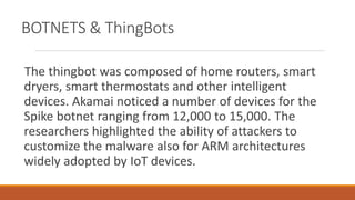 BOTNETS & ThingBots
The thingbot was composed of home routers, smart
dryers, smart thermostats and other intelligent
devices. Akamai noticed a number of devices for the
Spike botnet ranging from 12,000 to 15,000. The
researchers highlighted the ability of attackers to
customize the malware also for ARM architectures
widely adopted by IoT devices.
 