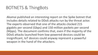 BOTNETS & ThingBots
Akamai published an interesting report on the Spike botnet that
includes details related to DDoS attacks run by the threat actor.
The experts observed that one of the attacks clocked 215
gigabits per second (Gbps) and 150 million packets per second
(Mpps). The document confirms that, even if the majority of the
DDoS attacks launched from low-powered devices could be
insignificant, IoT devices could anyway represent a powerful
weapon in the hand of the attackers.
 