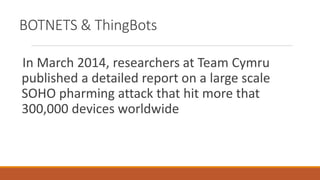 BOTNETS & ThingBots
In March 2014, researchers at Team Cymru
published a detailed report on a large scale
SOHO pharming attack that hit more that
300,000 devices worldwide
 