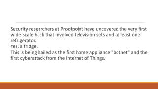 Security researchers at Proofpoint have uncovered the very first
wide-scale hack that involved television sets and at least one
refrigerator.
Yes, a fridge.
This is being hailed as the first home appliance "botnet" and the
first cyberattack from the Internet of Things.
 