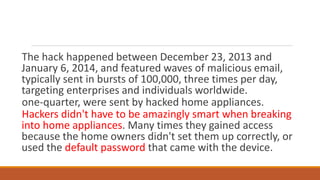 The hack happened between December 23, 2013 and
January 6, 2014, and featured waves of malicious email,
typically sent in bursts of 100,000, three times per day,
targeting enterprises and individuals worldwide.
one-quarter, were sent by hacked home appliances.
Hackers didn't have to be amazingly smart when breaking
into home appliances. Many times they gained access
because the home owners didn't set them up correctly, or
used the default password that came with the device.
 